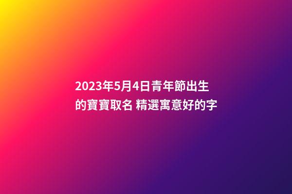 2023年5月4日青年節出生的寶寶取名 精選寓意好的字